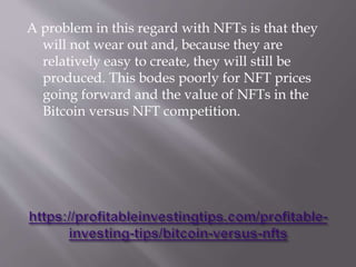 A problem in this regard with NFTs is that they
will not wear out and, because they are
relatively easy to create, they will still be
produced. This bodes poorly for NFT prices
going forward and the value of NFTs in the
Bitcoin versus NFT competition.
 