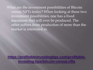 What are the investment possibilities of Bitcoin
versus NFTs today? When looking at these two
investment possibilities, one has a fixed
maximum that will ever be produced. The
other suffers from production of more than the
market is interested in.
 