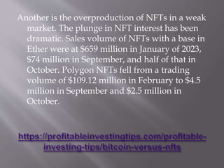 Another is the overproduction of NFTs in a weak
market. The plunge in NFT interest has been
dramatic. Sales volume of NFTs with a base in
Ether were at $659 million in January of 2023,
$74 million in September, and half of that in
October. Polygon NFTs fell from a trading
volume of $109.12 million in February to $4.5
million in September and $2.5 million in
October.
 