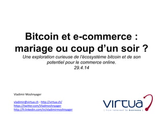 Bitcoin et e-commerce :
mariage ou coup d’un soir ?
Une exploration curieuse de l’écosystème bitcoin et de son
potentiel pour le commerce online.
29.4.14
Vladimir Moshnyager
vladimir@virtua.ch - http://virtua.ch/
https://twitter.com/Vladmoshnyager
http://fr.linkedin.com/in/vladimirmoshnyager
 