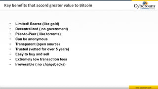 www.cyberoam.com
• Limited/ Scarce (like gold)
• Decentralized ( no government)
• Peer-to-Peer ( like torrents)
• Can be anonymous
• Transparent (open source)
• Trusted (vetted for over 5 years)
• Easy to buy and sell
• Extremely low transaction fees
• Irreversible ( no chargebacks)
Key benefits that accord greater value to Bitcoin
 