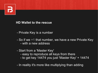 - Private Key is a number
- So if we +1 that number, we have a new Private Key
- with a new address
- Start from a 'Master Key'
- easy to reproduce all keys from there
- to get key 14474 you just 'Master Key' + 14474
- In reality it's more like multiplying than adding
HD Wallet to the rescue
 