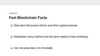 Fast Blockchain Facts
❏ Data store that powers bitcoin and other cryptocurrencies
❏ Distributed- every machine has the same replica of data (sharding)
❏ Can not erase data, it is immutable
 