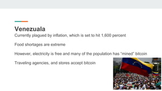Venezuala
Currently plagued by inflation, which is set to hit 1,600 percent
Food shortages are extreme
However, electricity is free and many of the population has “mined” bitcoin
Traveling agencies, and stores accept bitcoin
 