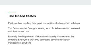The United States
Past year has regularly held grant competitions for blockchain solutions
The Department of Energy is looking for a blockchain solution to record
real time sensor data
Recently The Department of Homeland Security has awarded the
company Evernym a $794,000 contract to develop blockchain
management solutions
 