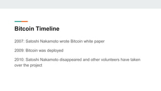 Bitcoin Timeline
2007: Satoshi Nakamoto wrote Bitcoin white paper
2009: Bitcoin was deployed
2010: Satoshi Nakamoto disappeared and other volunteers have taken
over the project
 