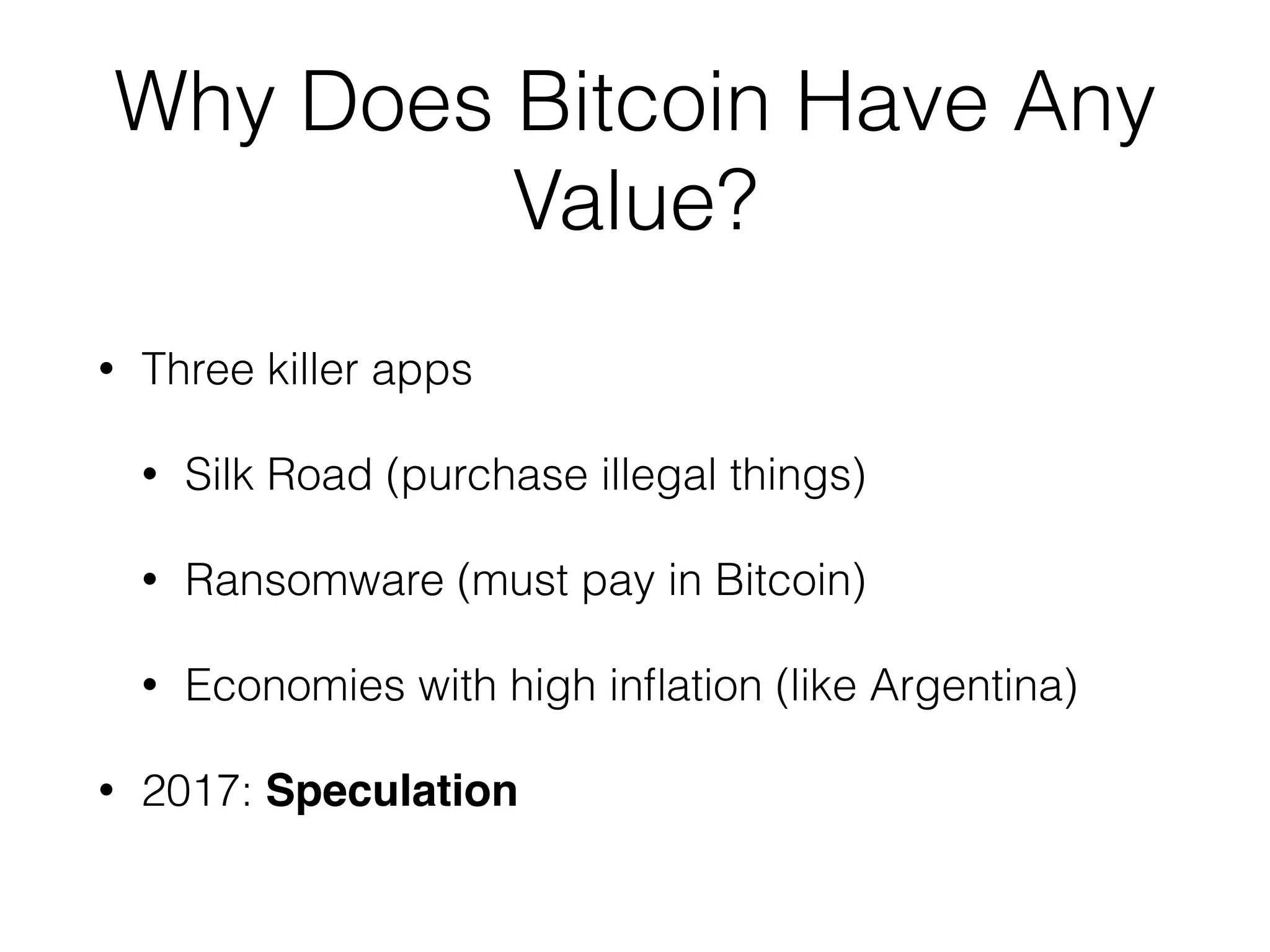 Why Does Bitcoin Have Any
Value?
• Three killer apps
• Silk Road (purchase illegal things)
• Ransomware (must pay in Bitcoin)
• Economies with high inﬂation (like Argentina)
• 2017: Speculation
 