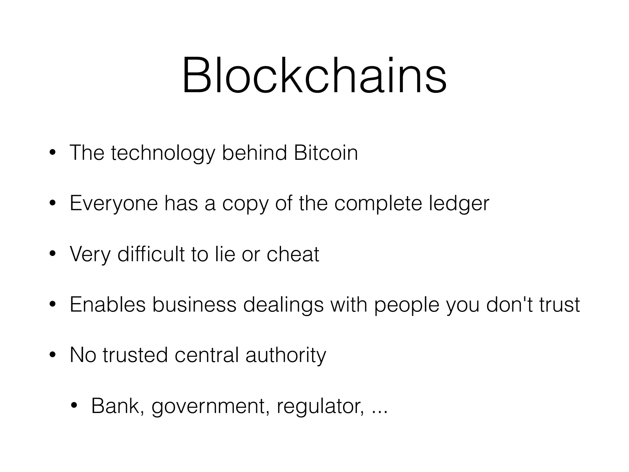 Blockchains
• The technology behind Bitcoin
• Everyone has a copy of the complete ledger
• Very difﬁcult to lie or cheat
• Enables business dealings with people you don't trust
• No trusted central authority
• Bank, government, regulator, ...
 