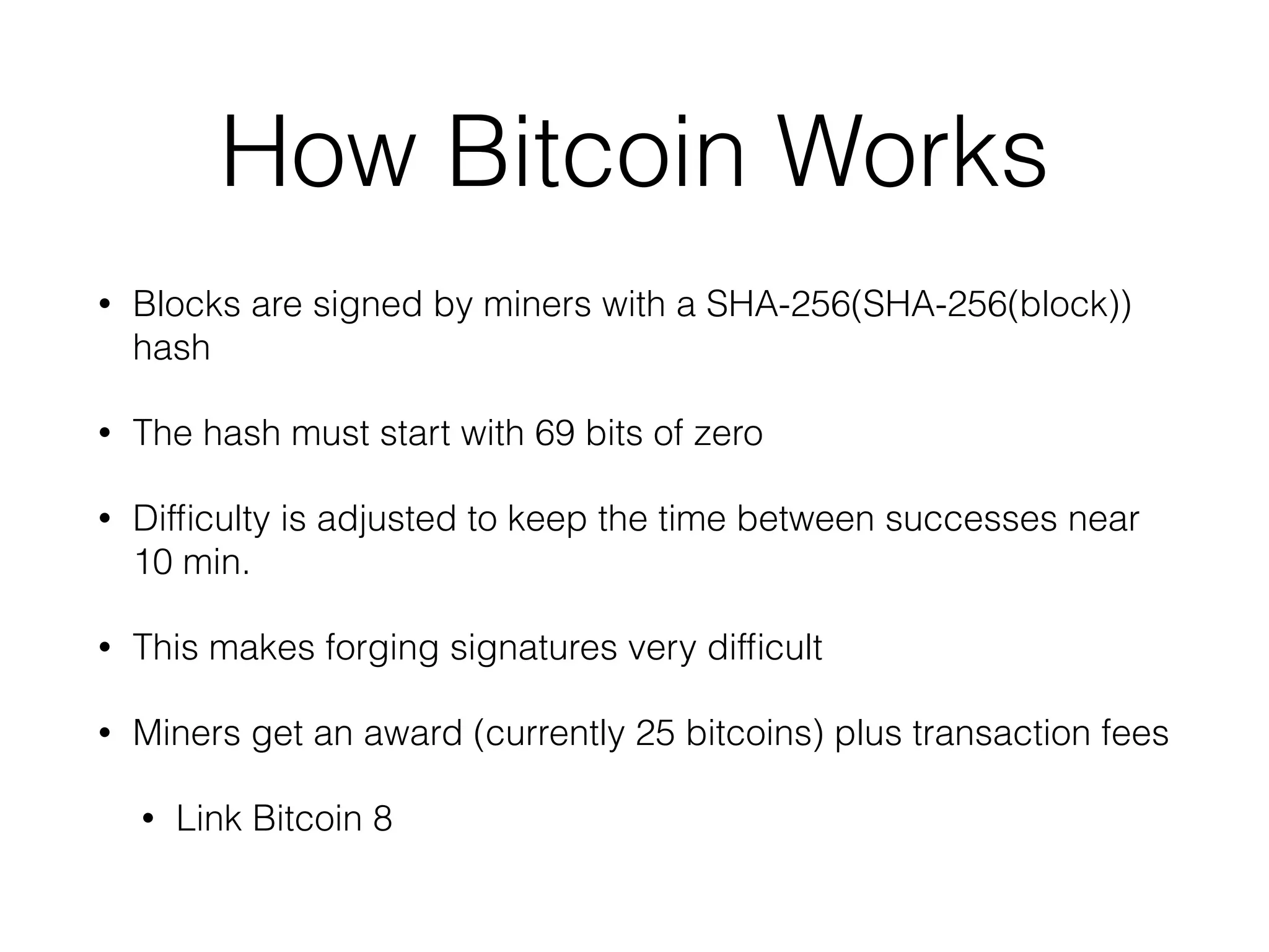 How Bitcoin Works
• Blocks are signed by miners with a SHA-256(SHA-256(block))
hash
• The hash must start with 69 bits of zero
• Difﬁculty is adjusted to keep the time between successes near
10 min.
• This makes forging signatures very difﬁcult
• Miners get an award (currently 25 bitcoins) plus transaction fees
• Link Bitcoin 8
 
