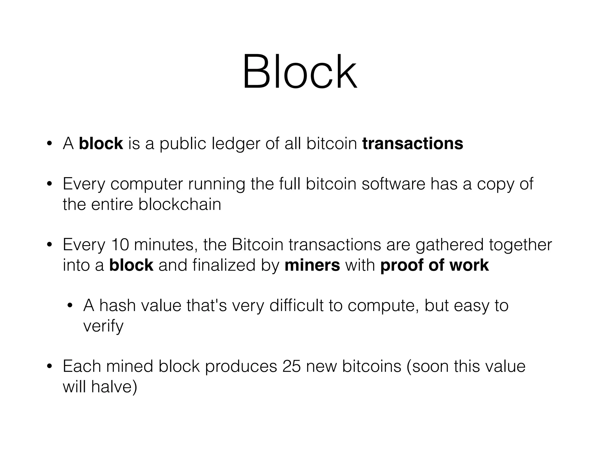 Block
• A block is a public ledger of all bitcoin transactions
• Every computer running the full bitcoin software has a copy of
the entire blockchain
• Every 10 minutes, the Bitcoin transactions are gathered together
into a block and ﬁnalized by miners with proof of work
• A hash value that's very difﬁcult to compute, but easy to
verify
• Each mined block produces 25 new bitcoins (soon this value
will halve)
 