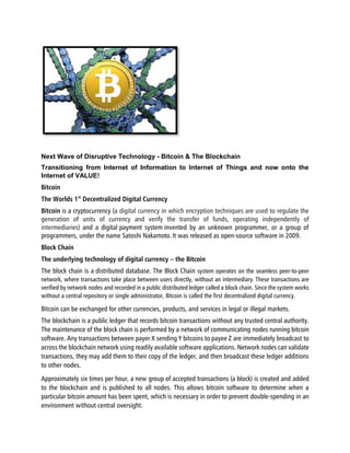 Next Wave of Disruptive Technology - Bitcoin & The Blockchain
Transitioning from Internet of Information to Internet of Things and now onto the
Internet of VALUE!
Bitcoin
The Worlds 1st
Decentralized Digital Currency
Bitcoin is a cryptocurrency (a digital currency in which encryption techniques are used to regulate the
generation of units of currency and verify the transfer of funds, operating independently of
intermediaries) and a digital payment system invented by an unknown programmer, or a group of
programmers, under the name Satoshi Nakamoto.It was released as open-source software in 2009.
Block Chain
The underlying technology of digital currency – the Bitcoin
The block chain is a distributed database. The Block Chain system operates on the seamless peer-to-peer
network, where transactions take place between users directly, without an intermediary. These transactions are
verified by network nodes and recorded in a public distributed ledger called a block chain. Since the system works
without a central repository or single administrator, Bitcoin is called the first decentralized digital currency.
Bitcoin can be exchanged for other currencies, products, and services in legal or illegal markets.
The blockchain is a public ledger that records bitcoin transactions without any trusted central authority.
The maintenance of the block chain is performed by a network of communicating nodes running bitcoin
software. Any transactions between payer X sending Y bitcoins to payee Z are immediately broadcast to
across the blockchain network using readily available software applications. Network nodes can validate
transactions, they may add them to their copy of the ledger, and then broadcast these ledger additions
to other nodes.
Approximately six times per hour, a new group of accepted transactions (a block) is created and added
to the blockchain and is published to all nodes. This allows bitcoin software to determine when a
particular bitcoin amount has been spent, which is necessary in order to prevent double-spending in an
environment without central oversight.
 