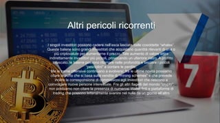 I singoli investitori possono cadere nell’esca lasciata dalle cosiddette “whales”.
Queste balene sono grandi investitori che acquistano quantità rilevanti di una o
più criptovalute per aumentarne il prezzo. Tale aumento di valore attira
indirettamente investitori più piccoli, provocando un ulteriore rialzo. A profitto
intascato, le balene possono ritornare nelle profondità e lasciare i piccoli
“pesciolini” a contare le perdite.
Ma le trame offensive continuano a evolversi: fra le ultime novità possiamo
citare la truffa che si basa sulla vendita di “mining schemes” e che prevede
inoltre la corresponsione di commissioni agli investitori che riescono a
coinvolgere nuove persone interessate. Fra gli altri flagelli del mondo “crypto”,
non potevamo non citare la presenza di numerosi Wallet finti e piattaforme di
trading che possono letteralmente svanire nel nulla da un giorno all’altro
Altri pericoli ricorrenti
 