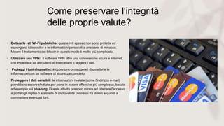 Come preservare l'integrità
delle proprie valute?
• Evitare le reti Wi-Fi pubbliche: queste reti spesso non sono protette ed
espongono i dispositivi e le informazioni personali a una serie di minacce.
Minare il trattamento dei bitcoin in questo modo è molto più complicato.
• Utilizzare una VPN: il software VPN offre una connessione sicura a Internet,
che impedisce ad altri utenti di intercettare o leggere i dati.
• Proteggi i tuoi dispositivi: è opportuno proteggere i dispositivi e le
informazioni con un software di sicurezza completo.
• Proteggere i dati sensibili: le informazioni rivelate (come l’indirizzo e-mail)
potrebbero essere sfruttate per porre in essere offensive più complesse, basate
ad esempio sul phishing. Queste attività possono mirare ad ottenere l'accesso
a portafogli digitali o a sistemi di criptovalute connessi tra di loro e quindi a
commettere eventuali furti.
 