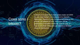 Cosa sono i
bitcoin?
Il bitcoin è un sistema di criptovalute creato nel 2009
da uno o più hacker con lo pseudonimo Satoshi
Nakamoto. Questo si basa fondamentalmente su due
principi: un network di nodi, cioè di pc, che la
gestiscono in modalità distribuita, peer-to-peer; e
l'uso di una forte crittografia per validare e rendere
sicure le transazioni.
 