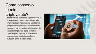 Come conservo
le mie
criptovalute?
La rete Bitcoin consente il possesso e il
trasferimento pseudo-anonimo delle
monete; i dati necessari a utilizzare i
propri bitcoin possono essere salvati
su uno o più pc o dispositivi elettronici
quali smartphone, sotto forma di
"portafoglio" digitale, o mantenuti
presso terze parti che svolgono
funzioni simili a una banca.
 