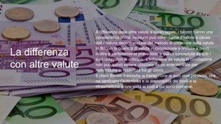 La differenza
con altre valute
• A differenza delle altre valute a corso legale, i bitcoin hanno una
caratteristica unica: nessuno può controllarne il valore a causa
della natura decentralizzata del metodo di creazione della valuta.
In Bitcoin la quantità di valuta in circolazione è limitata a priori;
inoltre è perfettamente prevedibile e quindi conosciuta da tutti i
suoi utilizzatori in anticipo. L'inflazione da valuta in circolazione
non può quindi essere utilizzata da un ente centrale per
redistribuire la ricchezza tra gli utenti.
Il client Bitcoin trasmette la transazione ai suoi nodi più vicini, che
ne verificano l'autenticità e la disponibilità dei fondi e la
ritrasmettono a loro volta ai nodi a cui sono connessi.
 