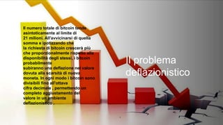 Il problema
deflazionistico
Il numero totale di bitcoin tende
asintoticamente al limite di
21 milioni. All'avvicinarsi di quella
somma e ipotizzando che
la richiesta di bitcoin crescerà più
che proporzionalmente rispetto alla
disponibilità degli stessi, i bitcoin
probabilmente
subiranno una deflazione nel valore
dovuta alla scarsità di nuova
moneta. In ogni modo i bitcoin sono
divisibili fino all'ottava
cifra decimale , permettendo un
completo aggiustamento del
valore in un ambiente
deflazionistico .
 