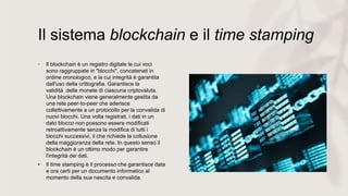 Il sistema blockchain e il time stamping
• Il blockchain è un registro digitale le cui voci
sono raggruppate in "blocchi", concatenati in
ordine cronologico, e la cui integrità è garantita
dall'uso della crittografia. Garantisce la
validità delle monete di ciascuna criptovaluta.
Una blockchain viene generalmente gestita da
una rete peer-to-peer che aderisce
collettivamente a un protocollo per la convalida di
nuovi blocchi. Una volta registrati, i dati in un
dato blocco non possono essere modificati
retroattivamente senza la modifica di tutti i
blocchi successivi, il che richiede la collusione
della maggioranza della rete. In questo senso il
blockchain è un ottimo modo per garantire
l'integrità dei dati.
• Il time stamping è il processo che garantisce data
e ora certi per un documento informatico al
momento della sua nascita e convalida.
 