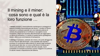Il mining e il miner:
cosa sono e qual è la
loro funzione …
• I miners (minatori), essenzialmente mantengono e proteggono il
sistema contabile decentralizzato dei bitcoin. I minatori di bitcoin
scaricano un software speciale con una notevole potenza di
calcolo che consente loro di verificare e raccogliere nuove
transazioni. Segue poi l'accesso alla blockchain per aggiungervi
un blocco di transazioni. In cambio di questo lavoro guadagnano
bitcoin, oltre a una commissione di transazione.
• Il mining è il processo, praticato dai miners, che porta all’aggiunta
di nuovi blocchi alla blockchain, cosa possibile solo tramite il
processo di condivisione della potenza di calcolo degli hardware
dei partecipanti alla rete. Le nuove unità bitcoin immesse per i
miners sono distribuite in maniera del tutto casuale, ma le
probabilità di incassarle aumentano quanto maggiore è la potenza
di calcolo messa a disposizione del sistema.
 