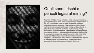 Quali sono i rischi e
pericoli legati al mining?
Poiché le attività di mining richiedono molta potenza di calcolo per
guadagnare bitcoin, alcuni utenti hanno iniziato a compromettere le
reti Wi-Fi pubbliche in modo da poter accedere ai dispositivi
collegati e dirottarne le risorse. L’operazione con cui un utente
malintenzionato carica un software di mining sul dispositivo di un
altro utente a sua insaputa si chiama cryptocurrency mining
encounter o, più semplicemente, cryptojacking. Il cryptojacking è
un problema diffuso e il rallentamento del dispositivo colpito non è
la conseguenza peggiore di questo fenomeno, infatti i costi delle
utenze potrebbero improvvisamente aumentare in maniera
vertiginosa. Un dispositivo preso di mira dai miner è inoltre esposto
ai gravi pericoli del surriscaldamento, causato dall’utilizzo
sconsiderato delle sue risorse per le attività di mining.
 