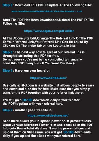 Step 2 : Download This PDF Template At The Following Site:
After The PDF Has Been Downloaded,Upload The PDF To The
Following Site:
https://www.sejda.com/pdf-editor
At The Above Site Edit/Change The Referral Link Of The PDF
To Your Referral Link,Your Referall Link Can Be Found By
Clicking On The Invite Tab on the Lootbits.io Site.
Step 3 : The best way now to spread our referral link is
through distributing this PDF for free.
Do not worry you’re not being compelled to manually
send this PDF to anyone ( If You Want You Can ).
Step 4 : Have you ever heard of:
https://www.scribd.com/
Basically scribd.com is a website that allows people to share
and download e-books for free. Make sure that you simply
transfer the PDF together with your referral link there.
You will gain 30-100 downloads daily if you transfer
the PDF together with your referral here.
Step 5 : Another good website is:
Slideshare allows you to upload power point presentations.
Open up your Microsoft PowerPoint and paste all of the PDF
info onto PowerPoint displays. Save the presentations and
upload them on Slideshare. You will get 30-100 downloads
daily if you upload the eBook with your referral here.
https://www.slideshare.net/
https://anonfiles.com/o409g934n2/Bitcoin_100_A_Day_Autopilot_1_1_pdf
 