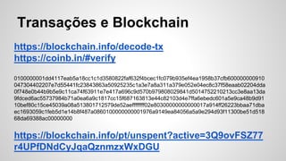 Transações e Blockchain
https://blockchain.info/decode-tx
https://coinb.in/#verify
0100000001dd4117eab5a18cc1c1d3580822faf632f4bcec1fc079b935ef4ea1958b37cfb600000000910
047304402207e7d55441fc23843863a50925235c1a3e7a8a311a379e052e04ec8c37f58eaab02204dda
0f748e0b44b9b5e9c11ca74f63911e7e417a696c9d570b979808029841d5014752210213cc3e8aa13da
9fdced6ac55737984b71a0ea6a9c1817cc15f687163813e44c82103d4e7ffa6ebedc601a5e9ca48b9d91
10bef80c15ce45039a08a513801712579de52aeffffffff02e80300000000000017a914ff26223bbaa71dba
ec1693059c1feb5d1e14b8f487a0860100000000001976a9149ea84056a5a9e294d93f11300be51d518
68da69388ac00000000
https://blockchain.info/pt/unspent?active=3Q9ovFSZ77
r4UPfDNdCyJqaQznmzxWxDGU
 