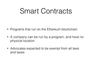 Smart Contracts
• Programs that run on the Ethereum blockchain
• A company can be run by a program, and have no
physical location
• Advocates expected to be exempt from all laws
and taxes
 