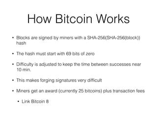 How Bitcoin Works
• Blocks are signed by miners with a SHA-256(SHA-256(block))
hash
• The hash must start with 69 bits of zero
• Difﬁculty is adjusted to keep the time between successes near
10 min.
• This makes forging signatures very difﬁcult
• Miners get an award (currently 25 bitcoins) plus transaction fees
• Link Bitcoin 8
 