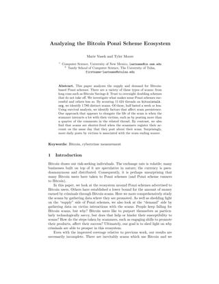 Analyzing the Bitcoin Ponzi Scheme Ecosystem
Marie Vasek and Tyler Moore
1
Computer Science, University of New Mexico, lastname@cs.unm.edu
2
Tandy School of Computer Science, The University of Tulsa,
firstname-lastname@utulsa.edu
Abstract. This paper analyzes the supply and demand for Bitcoin-
based Ponzi schemes. There are a variety of these types of scams: from
long cons such as Bitcoin Savings & Trust to overnight doubling schemes
that do not take oﬀ. We investigate what makes some Ponzi schemes suc-
cessful and others less so. By scouring 11 424 threads on bitcointalk.
org, we identify 1 780 distinct scams. Of these, half lasted a week or less.
Using survival analysis, we identify factors that aﬀect scam persistence.
One approach that appears to elongate the life of the scam is when the
scammer interacts a lot with their victims, such as by posting more than
a quarter of the comments in the related thread. By contrast, we also
ﬁnd that scams are shorter-lived when the scammers register their ac-
count on the same day that they post about their scam. Surprisingly,
more daily posts by victims is associated with the scam ending sooner.
Keywords: Bitcoin, cybercrime measurement
1 Introduction
Bitcoin draws out risk-seeking individuals. The exchange rate is volatile; many
businesses built on top of it are speculative in nature; the currency is pseu-
doanonymous and distributed. Consequently, it is perhaps unsurprising that
many Bitcoin users have taken to Ponzi schemes (and Ponzi scheme runners
to Bitcoin).
In this paper, we look at the ecosystem around Ponzi schemes advertised to
Bitcoin users. Others have established a lower bound for the amount of money
earned by criminals through Bitcoin scams. Here we more comprehensively study
the scams by gathering data where they are promoted. As well as shedding light
on the “supply” side of Ponzi schemes, we also look at the “demand” side by
gathering data on victim interactions with the scams. People keep falling for
Bitcoin scams, but why? Bitcoin users like to purport themselves as particu-
larly technologically savvy, but does that help or hinder their susceptibility to
scams? How do the steps taken by scammers, such as engaging shills to promote
their products, aﬀect their success? Ultimately, our goal is to shed light on why
criminals are able to prosper in this ecosystem.
Even with the improved coverage relative to previous work, our results are
necessarily incomplete. There are inevitably scams which use Bitcoin and we
 