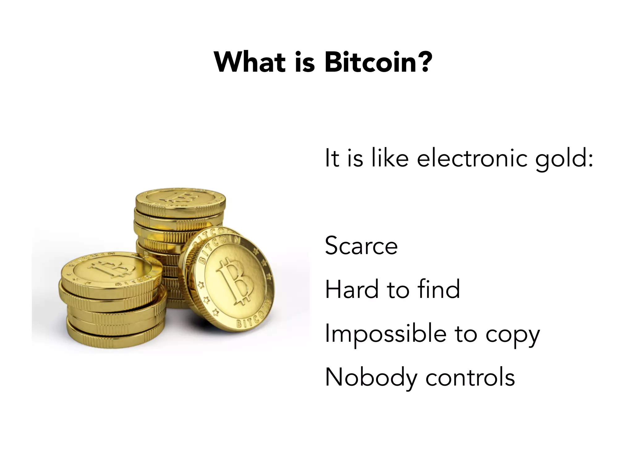 What is Bitcoin?
It is like electronic gold:
Scarce
Hard to find
Impossible to copy
Nobody controls
 