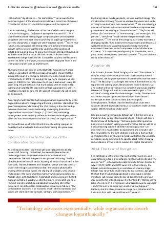 A bitcoin vision by @duivestein and @patricksavalle
37

In the article “Big Business ... The End is Near” an answer to this
question is given. If the above trend continues, more than 70 percent
from the list of the Fortune 1000 companies will be replaced.
Gabriel Weinberg , the founder of the DuckDuckGo search engine,
states in his blog post “Software is eating the Fortune 500”: “We
should eventually be seeing bigger companies form and rise faster
and faster over time. Not only should they pick off huge incumbents,
but they should also pick off each other in faster waves.” 38 In the near
future, new companies will emerge that will achieve tremendous
growth within no time and thereby undermine the position of
established organizations. To prove his theorem Weinberg has looked
at the Fortune 500 list since 1955. His research shows that an
accelerated change is noticeable. Companies stay less and less years
on the list. After a few years, most companies disappear from it and
their place is taken over by another one.
The same trend can be seen in the S&P 500. Research by Richard
Foster, a consultant with the company Innosight, shows that the
average life span of a company listed on the index has declined
tremendously. In 1958, the average life span of a company was 61
years, in 1980 this has fallen down to 25 years and now it´s only 18
years long. His prediction is that it will decrease even more in the
coming years and the life span will eventually approach 10 year. In
less than a hundred years, the life span of companies has decreased
by 83 percent.
According to Scott Brinkler technology advances exponentially, while
organizations absorb changes logarithmically. Brinkler states that “the
great management dilemma of the 21st century is the relationship
between these two curves: technology is changing faster than
organizations can absorb change. [...] To succeed, technology
management must explicitly address how those technologies will be
absorbed into the operations and the culture of the organization.” 39
Bitcoin will have an effect on the lifetime of existing companies.
Possibly it will accelerate the trend of decreasing life spans even
more.

Bitcoin 2.0 is Key to the Success of the
Collaborative Economy
As we head into 2014, one trend will tower above them all: the
power shift from big, centralized, bureaucratic hierarchies to
technology driven distributed networks of individuals and
communities.This shift happens in two phases of sharing. The first
phase started with social media. By using all kinds of social media, like
Facebook, Twitter, Pinterest and Snapchat, peope are now used to
share their thoughts and media online. The second phase is the
sharing of the physical world, the sharing of products, services and
technology in the same seamless manner when using social media.
AirBnB, Uber, Lyft, Kickstarter, TaskRabbit and Coursera are the first
companies that are guiding us into this future. Jeremiah Owyang, a
former Forrester analist, has dedicated his working life to this
movement. He defines this Collaborative Economy as follows: “The
Collaborative Economy is an economic model where ownership and
40
access are shared between people, startups, and corporations.”

10

By sharing ideas, media, products, services and technology “the
Collaborative Economy focuses on eliminating excess and waste
in today’s overbuilt and over-owned world.”41 We are entering a
new era of human-to-human commerce where companies and
governments are no longer "the middle man". “The future will
be less of a "one-to-one" or "one-to-many", and more of an "allfor-one", "one-for-all" model where everyone benefits that
participates.”42 The role of the company in this new economy is
changing rapidly. The crowd is the new company and Bitcoin 2.0
will be the frictionless and transparent mechanisme that
empowers these new kind of companies in the Collaborative
Economy. “It’s a massive paradigm shift in how we live, work,
play, travel, create, learn, bank and consume.”43 Is your business
ready to be disrupted?

Adapt or die
Eric Schmidt, former CEO of Google, once said: “The Internet is
the first thing that humanity has built that humanity doesn’t
understand, the largest experiment in anarchy that we have ever
had.” The Bitcoin protocol might even dwarf the Internet in this
regard in the coming years. New business models where trust
and control will be carried out in a completely new way and the
Internet of Things will lead to a new economic agent – “the
machine” – being added to the existing economy. The idea that
machines can participate autonomously in the economic
marketplace raises concerns about (technological)
unemployment. The fact that the Bitcoin block chain even
supports decentralized autonomous corporations makes it even
worse. Will the machines take over?
Like any powerful technology, Bitcoin can either be seen as a
Pandora’s box, or as a step towards Utopia. Bitcoin just obeys
the First Law of Technology: “Technology is neither good nor
bad; nor is it neutral”. Asking yourself whether Bitcoin will fail is
like questioning yourself whether technology can be “uninvented”. It is much better to experiment and innovate with
this new platform. The best strategy is to build a startup that
cannibalizes their own business model. A strategy thay enables
companies and governments to quickly adapt to the changing
circumstances, if they wish to survive. It’s Digital Darwinism!

2014: The Year of Encryption
Seeing Bitcoin as little more than just another currency, and
using bitcoins initial large exchange rate fluctuations to label the
44
coin as “evil” , is to seriously underestimate Bitcoin. Similar to
when TCP/IP, SMTP and HTTP were still in their infancy, the
Bitcoin protocol is currently in a similar evolutionary stage.
Bitcoin may never fully reach maturity as a currency, but given
the fact that it’s underlying protocol is open source, similar
initiatives will emerge using its key design elements, and one
day cross the finish line because it is the “fittest”. “Bitcoin isn’t a
tulip, it's a torrent. It is to finance what Napster was to copyright
- and if this one is stamped out, another one will appear.”
Bankers, stock brokers, insurance companies, notaries and the
like are in for a wild ride and they won’t enjoy it…

"Technology advances exponentially, while organizations absorb
changes logarithmically "

 