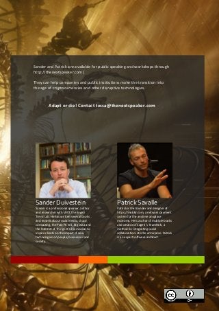 Lorem Ipsum

Sander and Patrick are available for public speaking and workshops through
http://thenextspeaker.com/
They can help companies and public institutions make the transition into
the age of cryptocurrencies and other disruptive technologies.

Adapt or die! Contact tessa@thenextspeaker.com

Sander Duivestein

Patrick Savalle

Sander is a professional speaker, author
and researcher with VINT, the Sogeti
Trend Lab. He has written several books
and reports about social media, cloud
computing, the Post PC era, Big Data and
the Internet of Things. It´s his mission to
inspire clients on the impact of new
technologies on people, businesses and
society.

Patrick is the founder and designer of
https://mobbr.com, a network payment
system for the anytime anyplace
economy. He is author of multiple books
and creator of Sogeti’s TeamPark, a
method for integrating social
collaboration into the enterprise. Patrick
is an expert software architect.

 