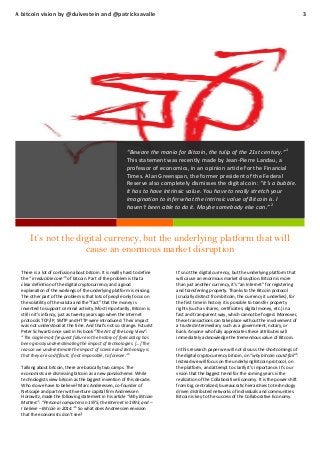 A bitcoin vision by @duivestein and @patricksavalle

3

“Beware the mania for Bitcoin, the tulip of the 21st century.”1
This statement was recently made by Jean-Pierre Landau, a
professor of economics, in an opinion article for the Financial
Times. Alan Greenspan, the former president of the Federal
Reserve also completely dismisses the digital coin: “It’s a bubble.
It has to have intrinsic value. You have to really stretch your
imagination to infer what the intrinsic value of Bitcoin is. I
haven’t been able to do it. Maybe somebody else can.” 2

It’s not the digital currency, but the underlying platform that will
cause an enormous market disruption
There is a lot of confusion about bitcoin. It is reallly hard to define
3
the “ irreducible core” of bitcoin. Part of the problem is that a
clear definition of the digital cryptocurrency and a good
explanation of the workings of the underlying platform is missing.
The other part of the problem is that lots of people only focus on
the volatility of the valuta and the “fact” that the money is
invented to support criminal activity. Most importantly, Bitcoin is
still in it’s infancy, just as twenty years ago when the internet
protocols TCP/IP, SMTP and HTTP were introduced. Their impact
was not understood at the time. And that’s not so strange. Futurist
Peter Schwartz once said in his book “The Art of the Long View”:
“The single most frequent failure in the history of forecasting has
been grossly underestimating the impact of technologies. […] The
reason we underestimate the impact of science and technology is
4
that they are so difficult, if not impossible, to foresee.”
Talking about bitcoin, there are basically two camps. The
economists are dismissing bitcoin as a new ponzischeme. While
technologists view bitcoin as the biggest invention of this decade.
Who do we have to believe? Marc Andreessen, co-founder of
Netscape and partner with venture capital firm Andreessen
Horowitz, made the following statement in his article “Why Bitcoin
Matters”: “Personal computers in 1975, the Internet in 1993, and –
I believe – Bitcoin in 2014.” 5 So what does Andreessen envision
that the economists don’t see?

It’s not the digital currency, but the underlying platform that
will cause an enormous market disruption. Bitcoin is more
than just another currency, it’s “an Internet” for registering
and transferring property. Thanks to the Bitcoin protocol
(crucially distinct from bitcoin, the currency it underlies), for
the first time in history it is possible to transfer property
rights (such as shares, certificates, digital money, etc.) in a
fast and transparent way, which cannot be forged. Moreover,
these transactions can take place without the involvement of
a trusted intermediary such as a government, notary, or
bank. Anyone who fully appreciates these attributes will
immediately acknowledge the tremendous value of Bitcoin.
In this research paper we will not discuss the shortcomings of
6
the digital cryptocurrency bitcoin, on “why bitcoin could fail” .
Instead we will focus on the underlying Bitcoin protocol, on
the platform, and attempt to clarify it’s importance. It’s our
vision that the biggest trend for the coming years is the
realization of the Collaborative Economy. It is the power shift
from big, centralized, bureaucratic hierarchies to technology
driven distributed networks of individuals and communities.
Bitcoin is key to the success of the Collaborative Economy.

 