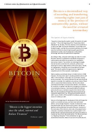 A bitcoin vision by @duivestein and @patricksavalle

4

Bitcoin is a decentralized way
of recording and transferring
ownership rights (not just of
money) in the presence of
untrustworthy parties, without
the need for a trusted
intermediary
The Specter of Crypto Anarchy
“A specter is haunting the modern world, the specter of crypto
7
anarchy.” This is the beginning of the “Crypto Anarchistic
Manifesto” by Tim May. This first sentence in the manifesto is
a nod to the 1848 “Communist Manifesto” by Karl Marx and
Friedrich Engels. Just like the communist manifesto, the crypto
anarchic manifesto is about dispensing with government
interference. In this case, the advances in information
technology will stamp out government regulation.
According to May, computer technology was about to reach
the point where it is possible for individuals and groups to
communicate and perform transactions in a completely
anonymous manner. Two entities can exchange messages,
transact business and enter into contracts, without ever
knowing the name or legal identity of the other party. Thanks
to cryptography, interactions are untraceable and tamperproof. The result could be that governments might lose
complete control of the economic marketplace.
May’s prophecy was already known in limited circles in 1988.
However, the document wasn’t actually published online until
1992. In the meantime, it has taken on a cult status among
techno-anarchists. The arrival of Bitcoin has led some financial
experts to now take the manifesto very serious. Some of them
refer to several Dark Web initiatives, like the online black
marketplace Silk Road or Assassination Market, a kickstarter
for assassins, to explain how bitcoin is changing our world into
a true dystopia. However, most experts believe the Bitcoin
protocol will cause a revolution equal to the Internet itself.
After all, who would have thought that email would end up
making the paper letter, fax, and postcard obsolete back in
1997? Just as TCP/IP, HTTP and SMTP, the Bitcoin protocol is
now in it’s infancy as well.
Art by http://carbonism.deviantart.com/

“Bitcoin is the biggest invention
since the wheel, internet and
Italian Tiramisu”
Unknown expert

We are at the beginning of a development that will change the
world in a revolutionary way, we have never witnessed
before. Just as Google, Napster, Youtube, Facebook etc. have
transformed the way we interact with content, the Bitcoin
platform will revolutionize the world of finance. Contrary to
the early days of the internet, when only a few people had a
computer, nowadays everybody has a supercomputer in it’s
pocket. Bitcoin is going to disrupt the economy and society at
a speed we have never witnessed before. The Bitcoin protocol
is a “Big Bang Disruption”8 that will kickstart an age of
accelerated innovation. Bitcoin truly turns the world around.

 