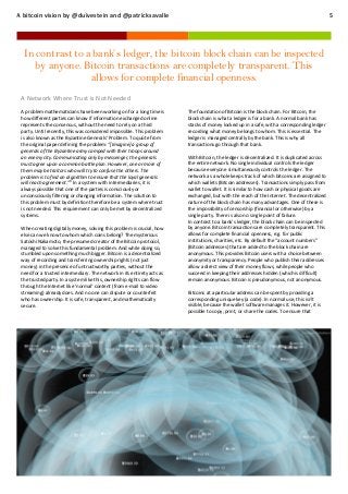 A bitcoin vision by @duivestein and @patricksavalle

5

In contrast to a bank’s ledger, the bitcoin block chain can be inspected
by anyone. Bitcoin transactions are completely transparent. This
allows for complete financial openness.
A Network Where Trust is Not Needed
A problem mathematicians have been working on for a long time is
how different parties can know if information exchanged online
represents the consensus, without the need to rely on a third
party. Until recently, this was considered impossible. This problem
is also known as the Byzantine Generals’ Problem. To quote from
the original paper defining the problem: “[Imagine] a group of
generals of the Byzantine army camped with their troops around
an enemy city. Communicating only by messenger, the generals
must agree upon a common battle plan. However, one or more of
them may be traitors who will try to confuse the others. The
problem is to find an algorithm to ensure that the loyal generals
will reach agreement.”9 In a system with intermediaries, it is
always possible that one of the parties is consciously or
unconsciously filtering or changing information. The solution to
this problem must by definition therefore be a system where trust
is not needed. This requirement can only be met by decentralized
systems.
When creating digitally money, solving this problem is crucial, how
else can we know to whom which coins belong? The mysterious
Satoshi Nakamoto, the presumed creator of the Bitcoin protocol,
managed to solve this fundamental problem. And while doing so,
stumbled upon something much bigger. Bitcoin is a decentralized
way of recording and transferring ownership rights (not just
money) in the presence of untrustworthy parties, without the
need for a trusted intermediary. The network in its entirety acts as
the trusted party. In a system like this, ownership rights can flow
through the Internet like ‘normal’ content (from e-mail to video
streaming) already does. And no one can dispute or counterfeit
who has ownership. It is safe, transparent, and mathematically
secure.

The foundation of Bitcoin is the block chain. For Bitcoin, the
block chain is what a ledger is for a bank. A normal bank has
stacks of money locked up in a safe, with a corresponding ledger
recording what money belongs to whom. This is essential. The
ledger is managed centrally by the bank. This is why all
transactions go through that bank.
With Bitcoin, the ledger is decentralized. It is duplicated across
the entire network. No single individual controls the ledger
because everyone simultaneously controls the ledger. The
network as a whole keeps track of which bitcoins are assigned to
which wallets (Bitcoin addresses). Transactions simply pass from
wallet to wallet. It is similar to how cash or physical goods are
exchanged, but with the reach of the Internet. The decentralized
nature of the block chain has many advantages. One of these is
the impossibility of censorship (financial or otherwise) by a
single party. There is also no single point of failure.
In contrast to a bank’s ledger, the block chain can be inspected
by anyone. Bitcoin transactions are completely transparent. This
allows for complete financial openness, e.g. for public
institutions, charities, etc. By default the “account numbers”
(Bitcoin addresses) that are added to the block chain are
anonymous. This provides Bitcoin users with a choice between
anonymity or transparency. People who publish their addresses
allow a direct view of their money flows, while people who
succeed in keeping their addresses hidden (which is difficult)
remain anonymous. Bitcoin is pseudonymous, not anonymous.
Bitcoins at a particular address can be spent by providing a
corresponding unique key (a code). In normal use, this isn’t
visible, because the wallet software manages it. However, it is
possible to copy, print, or share the codes. To ensure that

 