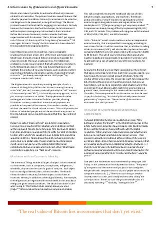 A bitcoin vision by @duivestein and @patricksavalle
Bitcoin also makes it possible to automate all kinds of processes
related to a transaction. The protocol contains several features that
allow for payment conditions to be set, transactions to be voted on,
and illegal use to be prevented, among other things. The Bitcoin
protocol lowers the threshold for engaging in transactions. Not only
because the transaction itself will be cheaper, but also because it
will be simpler to manage any risk involved in the transaction.
Before Bitcoin was discovered, similar networks had been
experimented with for decades. That is, Bitcoin didn’t just appear
16
out of thin air. It’s the story of the “Long Nose of Innovation” all
over again. Bitcoin is “simply” the first network to have solved all
the associated technological problems.
Since Bitcoin has come into existence, many comparable
cryptocurrencies have arisen. One of the more promising ones is
Mastercoin, it’s built on top of Bitcoin and makes it possible for
anyone to create their own cryptocurrency. The Mastercoin
protocol is an open source project that will add many new futures
to the Bitcoin block chain. In the near future Mastercoins will
facilitate the creation of new asset classes, such as stocks or other
ownership certificates, and create a variety of automated "smart
17
18
contracts" (as already was explored in a 1997 paper by
computer scientist Nick Szabo).
The Ripple network is a another promising example of such a
network. Although this platform has its own currency (currency
code “XRP”; Bitcoin’s currency code will probably be “XBT” instead
of the currently used “BTC”), it is basically currency agnostic, so it is
just as easy to use euros or dollars. The Ripple network makes
exchanges and other automated facilities possible, allowing
frictionless currency conversion. International payments are
possible at the speed of the Internet, from wallet to wallet, also
without the need for a bank or bank account. This could provide the
billions of unbanked people around the world with easy access to
the international money market (assuming that they have internet
access).
Ripple’s so-called “chains of trust” speak to the imagination.
Everyone has encountered the situation where debts are settled
within a group of friends. Some time ago, Pete borrowed 3 dollars
from Elsa, and Elsa is now asking Pete to settle her debt of 2 dollars
to John, after which Pete would only owe 1 dollar to Elsa and Elsa
would be debt-free. Ripple allows this debt-exchange game to be
carried out on a global scale. Paying smaller amounts becomes
mostly a zero sum game, with existing debts (IOUs) being
redistributed between people who trust each other. What Ripple
essentially is suggesting, is a “Next Level” economy.

Machines with an Economic Identity
The Internet of Things enables all types of objects to be connected
to the Internet, such as computers, smartphones, refrigerators,
windmills, tiny sensors the size of a grain of sand, etc. Each object
has its own digital identity that can be controlled. The Bitcoin
network makes it very easy for these objects to also have an
economic identity, in addition to their digital identity. For example,
the refrigerator can negotiate with the windmills in the area about
energy use given certain conditions. The block chain doesn’t care
who’s using it. “On the block chain nobody knows you are a
fridge.”19 Bitcoin makes these transactions simple and reliable.

7
This will completely revamp the traditional division of roles
between people, organizations, and machines. The Bitcoin
protocol enables a “smart” machine to participate as a third
economic agent alongside humans and organizations in the
marketplace. It’s “[T]hings are going to get very messy indeed.” 20
Companies are already having difficulty implementing B2B, B2C,
C2B, and C2C models. This problem will only grow with the advent
of B2M, M2B, C2M, M2C, and M2M markets.
In this “futuristic” world a soda machine can be an independent
economic entity, that is responsible for managing and selling its
own store of drinks. It will be a machine that, in addition to selling
drinks to consumers (M2C), will also be able to place orders with
companies (B2M). It can even place orders with consumers (C2M)
to fill its store. This will of course entail questions about who
exactly is legally and economically responsible, if someone were
to get sick from a can of soda from one of these machines, for
example.
And what to think of a service that is accessible on the internet
that plays a simple game of chess. Each time you play a game, you
have to pay the service a small amount of bitcoin. When the
creator of this service dies, the service dies with him, because the
bill of hosting this service isn’t paid for anymore. But now we
have bitcoin, so it can be a completely valid situation where this
service has it’s own bitcoin wallet. Each time someone plays a
game of chess, the money for this service will be transferred to
it’s wallet. The money earned from this service can than be used
to pay for the hosting. “So basically Bitcoin will power the next
generation of corporations. The real value of Bitcoin lies in
economies that don’t yet exist.”21

The Dawn of Decentralized Autonomous
Corporations
In August 2011 Marc Andreessen published an essay “Why
Software Is Eating The World”22 in the Wall Street Journal. In this
article Andreessen describes how companies like Borders, Kodak,
Disney and Nintendo are having difficulty with the digital
revolution. “More and more major businesses and industries are
being run on software and delivered as online services—from
movies to agriculture to national defense. Many of the winners
are Silicon Valley-style entrepreneurial technology companies that
are invading and overturning established industry structures. […]
Over the next 10 years, the battles between incumbents and
software-powered insurgents will be epic. Joseph Schumpeter, the
economist who coined the term “creative destruction,” would be
proud.”
One year later Andreessen was interviewed by newspaper USA
Today. In this conversation he sharpened his vision: "The spread
of computers and the Internet will put jobs in two categories.
People who tell computers what to do, and people who are told by
computers what to do. [...] There's no such thing as median
income; there's a curve, and it really matters what side of the
curve you're on. There's no such thing as the middle class. It's
absolutely vanishing." 23 Basically, “Average Is Over”24.

“The real value of Bitcoin lies in economies that don’t yet exist.”

 
