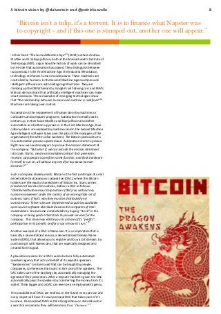 A bitcoin vision by @duivestein and @patricksavalle

“Bitcoin isn’t a tulip, it's a torrent. It is to finance what Napster was
to copyright - and if this one is stamped out, another one will appear.”

25

In their book “The Second Machine Age” (2014) authors Andrew
McAfee and Erik Brynjolfsson, both at the Massachusetts Institute of
Technology (MIT), argue how the history of work can be described
by the role that automation has played. They distinguish between
two periods. In the First Machine Age, the Industrial Revolution,
technology reinforces human muscle power. These machines are
controlled by humans. In the Second Machine Age machines and
intelligent software are automating cognitive tasks. They are
climbing up the DIKW hierarchy. Google’s self-driving cars and IBM’s
Watson demonstrate that artificially intelligent machines can make
smart decisions. These examples of emerging technologies show
that “the relationship between humans and machine is redefined” 26.
Machines are taking over control.
Automation is the replacement of human labor by machines or
computers and computer programs. Automation normally starts
bottom up. In their book McAfee and Brynjolfsson also define
automation as a bottom up process. In the First Machine Age, bluecollar workers are replaced by machines and in the Second Machine
Age intelligent software takes over the jobs of the managers of the
organisation (the white-collar workers). The Bitcoin protocol turns
this automation process upside down. Automation starts top down.
Right now we need managers to pursue the mission statement of
the company. “But what if, we can encode the mission statement
into code; that is, create an inviolable contract that generates
revenue, pays people to perform some function, and finds hardware
for itself to run on, all without any need for top-down human
direction?”27
Such a company already exists. Bitcoin is the first prototype of a real
decentralized autonomous corporation (DAC), where the bitcoin
holders are the equity shareholders of Bitcoin Inc. Stan Larimer,
president of Invictus Innovations, defines a DAC as follows:
“Distributed Autonomous Corporations (DAC) run without any
human involvement under the control of an incorruptible set of
business rules. (That’s why they must be distributed and
autonomous.) These rules are implemented as publicly auditable
open source software distributed across the computers of their
stakeholders. You become a stakeholder by buying “stock” in the
company or being paid in that stock to provide services for the
company. This stock may entitle you to a share of its “profits”,
participation in its growth, and/or a say in how it is run.”28
Another example of a DAC is Namecoin. It is a corporation that is
basically a decentralized service, a decentralized Domain Name
System (DNS), that allows you to register and buy a .bit domain, by
purchasing it with Namecoins, that are especially designed and
created for this goal.
A plausible scenario for a DAC could also be a fully automated
speakers agency that acts on behalf of its keynote speakers.
“Speakercoins” can be issued that can be bought by people,
companies, conferences that want to hire one of the speakers. The
DAC takes care of the bookings by automatically managing the
agenda of their presenters. After a keynote has been given the DAC
automatically pays the speakers by transferring the money from it´s
wallet. Think bigger and a DAC can even be an employment agency.
The possibilities of DACs are endless. In the future every person and
every object will have it´s own personal DAC that takes care of it´s
business. Personalized DACs act like Google Now on steroids and in
a worst case scenario they will become a true “Daemon”29.

8

 