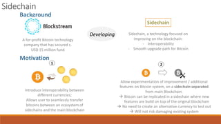 Motivation
Background
A for-profit Bitcoin technology
company that has secured c.
USD 15 million fund
Developing
Sidechain
Sidechain, a technology focused on
improving on the blockchain:
- Interoperability
- Smooth upgrade path for Bitcoin
1
Introduce interoperability between
different currencies;
Allows user to seamlessly transfer
bitcoins between an ecosystem of
sidechains and the main blockchain
2
Allow experimentation of improvement / additional
features on Bitcoin system, on a sidechain separated
from main Blockchain.
 Bitcoin can be replicated in a sidechain where new
features are build on top of the original blockchain
 No need to create an alternative currency to test out
 Will not risk damaging existing system
Sidechain
 