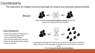 Counterparty
The equivalent of a digital currency exchange for anyone and everyone (decentralised)
Bitcoin
Counterparty
XBitcoin facilitates peer-to-peer payment network without the
need for a centralised financial institution
X
Counterparty eliminates the need for not just banks but e.g. Audit / Investment
Banks / Brokers / Stock exchanges / Clearing houses, and connect you with the
public
 Full fledge peer-to-peer financial platform
• Build on top of Bitcoin’s blockchain to
tap on the hashing power that
secures the Bitcoin network
• Free and open platform for everyone
• Works by storing extra data in regular
Bitcoin transaction
 