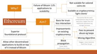 Ethereum
Why?
Aim?
Failure of Bitcoin 1.0’s
applications to
scalability Scalable as cryptocurrency;
‘light clients’
Not scalable for colored
coins etc
Superior
foundational protocol
Allow other decentralized
applications to build on top
of it instead of Bitcoin
Improvements
on existing
cryptocurrency
Fees to prevent
abuse eg loops
Transaction fee for each
computational step of script
execution; Higher fees for
expensive operations eg
storage accesses
Mining Algorithm
Dagger: more memory
hard than Scrypt
Block
propagation
Faster block
confirmation times
Basis for trust-
less interaction
 