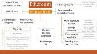 Ethereum Smart Contracts
Autonomous agent
simulated by the
blockchain
More possible
transaction types
Multi-signature
escrows
Authorize a
withdrawal
asynchronously
Savings
accounts
Peer-to-peer
gambling
Creating your
own currency
What can it do?
Owner: max 1%
‘Bank’: 0.05%
Owner+bank: 100%
Allows any P2P
gambling protocol
Incentivizing
P2P protocols
Decentralized
‘Dropbox’
Human-
friendly
addresses
BitMessage,
Tor
Web of trust
Identity and
reputation systems
Web 3.0
Content and name resolution (“DNS
2.0″) will exist in the distributed P2P
realm
Net Neutrality
Content moves faster and grows
stronger with demand instead of
straining under load
 