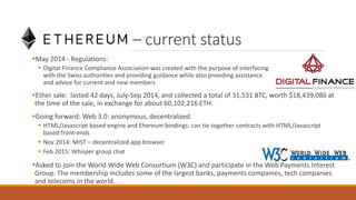 Ethereum – current status
May 2014 - Regulations:
 Digital Finance Compliance Association was created with the purpose of interfacing
with the Swiss authorities and providing guidance while also providing assistance
and advice for current and new members
Ether sale: lasted 42 days, July-Sep 2014, and collected a total of 31,531 BTC, worth $18,439,086 at
the time of the sale, in exchange for about 60,102,216 ETH.
Going forward: Web 3.0: anonymous, decentralized.
 HTML/Javascript based engine and Ehereum bindings: can tie together contracts with HTML/Javascript
based front-ends
 Nov 2014: MIST – decentralized app browser
 Feb 2015: Whisper group chat
Asked to join the World Wide Web Consortium (W3C) and participate in the Web Payments Interest
Group. The membership includes some of the largest banks, payments companies, tech companies
and telecoms in the world.
 