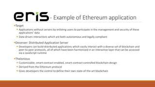 - Example of Ethereum application
Target
 Applications without servers by enlisting users to participate in the management and security of these
applications’ data
 Data-driven interactions which are both autonomous and legally compliant
Decerver: Distributed Application Server
 Developers can build distributed applications which easily interact with a diverse set of blockchain and
peer-to-peer protocols, all of which have been harmonized in an interactive layer that can be accessed
via a JavaScript runtime
Thelonious
 Customizable, smart-contract enabled, smart-contract controlled blockchain design
 Derived from the Ethereum protocol
 Gives developers the control to define their own state-of-the-art blockchain
 