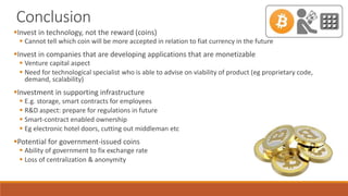 Conclusion
Invest in technology, not the reward (coins)
 Cannot tell which coin will be more accepted in relation to fiat currency in the future
Invest in companies that are developing applications that are monetizable
 Venture capital aspect
 Need for technological specialist who is able to advise on viability of product (eg proprietary code,
demand, scalability)
Investment in supporting infrastructure
 E.g. storage, smart contracts for employees
 R&D aspect: prepare for regulations in future
 Smart-contract enabled ownership
 Eg electronic hotel doors, cutting out middleman etc
Potential for government-issued coins
 Ability of government to fix exchange rate
 Loss of centralization & anonymity
 