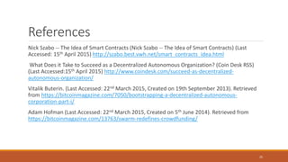Nick Szabo -- The Idea of Smart Contracts (Nick Szabo -- The Idea of Smart Contracts) (Last
Accessed: 15th April 2015) http://szabo.best.vwh.net/smart_contracts_idea.html
What Does it Take to Succeed as a Decentralized Autonomous Organization? (Coin Desk RSS)
(Last Accessed:15th April 2015) http://www.coindesk.com/succeed-as-decentralized-
autonomous-organization/
Vitalik Buterin. (Last Accessed: 22nd March 2015, Created on 19th September 2013). Retrieved
from https://bitcoinmagazine.com/7050/bootstrapping-a-decentralized-autonomous-
corporation-part-i/
Adam Hofman (Last Accessed: 22nd March 2015, Created on 5th June 2014). Retrieved from
https://bitcoinmagazine.com/13763/swarm-redefines-crowdfunding/
25
References
 