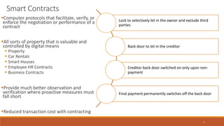 3
Smart Contracts
Computer protocols that facilitate, verify, or
enforce the negotiation or performance of a
contract
All sorts of property that is valuable and
controlled by digital means
 Property
 Car Rentals
 Smart Houses
 Employee HR Contracts
 Business Contracts
Provide much better observation and
verification where proactive measures must
fall short
Reduced transaction cost with contracting
Lock to selectively let in the owner and exclude third
parties
Back door to let in the creditor
Creditor back door switched on only upon non-
payment
Final payment permanently switches off the back door
 