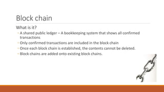 Block chain
What is it?
◦ A shared public ledger – A bookkeeping system that shows all confirmed
transactions
◦ Only confirmed transactions are included in the block chain
◦ Once each block chain is established, the contents cannot be deleted.
◦ Block chains are added onto existing block chains.
 
