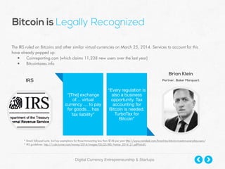 IRS
The IRS ruled on Bitcoins and other similar virtual currencies on March 25, 2014. Services to account for this
have already popped up:
• Coinreporting.com (which claims 11,238 new users over the last year)
• Bitcointaxes.info
Brian Klein
Partner, Baker Marquart
“[The] exchange
of… virtual
currency … to pay
for goods… has 

tax liability”
“Every regulation is
also a business
opportunity. Tax
accounting for
Bitcoin is needed.
TurboTax for
Bitcoin”
Digital Currency Entrepreneurship & Startups
Bitcoin is Legally Recognized
* Brazil followed suite, but has exemptions for those transacting less than $16k per year http://www.coindesk.com/brazil-tax-bitcoin-investors-everyday-users/
* IRS guidelines: http://i.cdn.turner.com/money/2014/images/03/25/IRS_Notice_2014_21.pdf?iid=EL
 