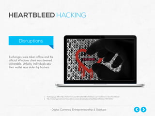 Digital Currency Entrepreneurship & Startups
Exchanges were taken offline and the
official Windows client was deemed
vulnerable. Unlucky individuals saw
their wallet keys stolen by hackers.
HEARTBLEED HACKING
Disruptions
• Exchanges go offline http://techcrunch.com/2014/04/09/what-bitcoin-users-need-to-know-about-heartbleed/
• http://motoringcrunch.com/news/bitcoin-owners-devastated-over-heartbleed-infiltration/10012555/
 