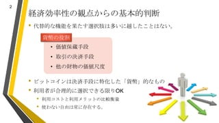 経済効率性の観点からの基本的判断
• 代替的な機能を果たす選択肢は多いに越したことはない。
• ビットコインは決済手段に特化した「貨幣」的なもの
• 利用者が合理的に選択できる限りOK
• 利用コストと利用メリットの比較衡量
• 使わない自由は...